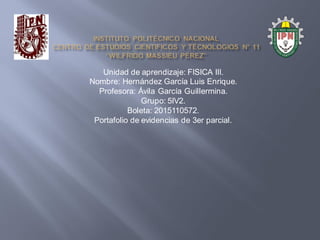 Unidad de aprendizaje: FISICA III.
Nombre: Hernández García Luis Enrique.
Profesora: Ávila García Guillermina.
Grupo: 5IV2.
Boleta: 2015110572.
Portafolio de evidencias de 3er parcial.
 