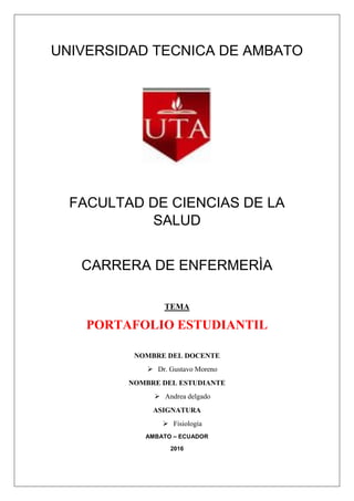 UNIVERSIDAD TECNICA DE AMBATO
FACULTAD DE CIENCIAS DE LA
SALUD
CARRERA DE ENFERMERÌA
TEMA
PORTAFOLIO ESTUDIANTIL
NOMBRE DEL DOCENTE
 Dr. Gustavo Moreno
NOMBRE DEL ESTUDIANTE
 Andrea delgado
ASIGNATURA
 Fisiología
AMBATO – ECUADOR
2016
 