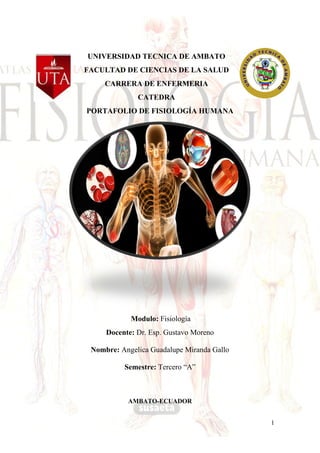 1
UNIVERSIDAD TECNICA DE AMBATO
FACULTAD DE CIENCIAS DE LA SALUD
CARRERA DE ENFERMERIA
CATEDRA
PORTAFOLIO DE FISIOLOGÍA HUMANA
Modulo: Fisiología
Docente: Dr. Esp. Gustavo Moreno
Nombre: Angelica Guadalupe Miranda Gallo
Semestre: Tercero “A”
AMBATO-ECUADOR
 