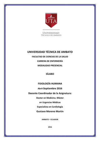 UNIVERSIDAD TÉCNICA DE AMBATO
FACULTAD DE CIENCIAS DE LA SALUD
CARRERA DE ENFERMERÍA
MODALIDAD PRESENCIAL
SÍLABO
FISIOLOGÍA HUMANA
Abril-Septiembre 2016
Docente Coordinador de la Asignatura:
Doctor en Medicina. Máster
en Urgencias Médicas
Especialista en Cardiología
Gustavo Moreno Martín
AMBATO – ECUADOR
2016
 