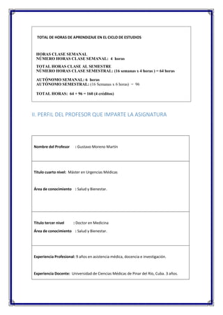 TOTAL DE HORAS DE APRENDIZAJE EN EL CICLO DE ESTUDIOS
HORAS CLASE SEMANAL
NÚMERO HORAS CLASE SEMANAL: 4 horas
TOTAL HORAS CLASE AL SEMESTRE
NÚMERO HORAS CLASE SEMESTRAL: (16 semanas x 4 horas ) = 64 horas
AUTÓNOMO SEMANAL: 6 horas
AUTÓNOMO SEMESTRAL: (16 Semanas x 6 horas) = 96
TOTAL HORAS: 64 + 96 = 160 (4 créditos)
II. PERFIL DEL PROFESOR QUE IMPARTE LA ASIGNATURA
Nombre del Profesor : Gustavo Moreno Martín
Título cuarto nivel: Máster en Urgencias Médicas
Área de conocimiento : Salud y Bienestar.
Título tercer nivel : Doctor en Medicina
Área de conocimiento : Salud y Bienestar.
Experiencia Profesional: 9 años en asistencia médica, docencia e investigación.
Experiencia Docente: Universidad de Ciencias Médicas de Pinar del Río, Cuba. 3 años.
 