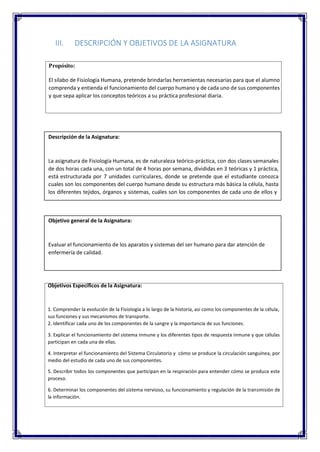 III. DESCRIPCIÓN Y OBJETIVOS DE LA ASIGNATURA
Propósito:
El sílabo de Fisiología Humana, pretende brindarlas herramientas necesarias para que el alumno
comprenda y entienda el funcionamiento del cuerpo humano y de cada uno de sus componentes
y que sepa aplicar los conceptos teóricos a su práctica profesional diaria.
Descripción de la Asignatura:
La asignatura de Fisiología Humana, es de naturaleza teórico-práctica, con dos clases semanales
de dos horas cada una, con un total de 4 horas por semana, divididas en 3 teóricas y 1 práctica,
está estructurada por 7 unidades curriculares, donde se pretende que el estudiante conozca
cuales son los componentes del cuerpo humano desde su estructura más básica la célula, hasta
los diferentes tejidos, órganos y sistemas, cuáles son los componentes de cada uno de ellos y
Objetivo general de la Asignatura:
Evaluar el funcionamiento de los aparatos y sistemas del ser humano para dar atención de
enfermería de calidad.
Objetivos Específicos de la Asignatura:
1. Comprender la evolución de la Fisiología a lo largo de la historia, así como los componentes de la célula,
sus funciones y sus mecanismos de transporte.
2. Identificar cada uno de los componentes de la sangre y la importancia de sus funciones.
3. Explicar el funcionamiento del sistema inmune y los diferentes tipos de respuesta inmune y que células
participan en cada una de ellas.
4. Interpretar el funcionamiento del Sistema Circulatorio y cómo se produce la circulación sanguínea, por
medio del estudio de cada uno de sus componentes.
5. Describir todos los componentes que participan en la respiración para entender cómo se produce este
proceso.
6. Determinar los componentes del sistema nervioso, su funcionamiento y regulación de la transmisión de
la información.
 