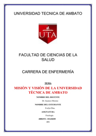 UNIVERSIDAD TECNICA DE AMBATO
FACULTAD DE CIENCIAS DE LA
SALUD
CARRERA DE ENFERMERÌA
TEMA
MISIÒN Y VISIÒN DE LA UNIVERSIDAD
TÈCNICA DE AMBATO
NOMBRE DEL DOCENTE
Dr. Gustavo Moreno
NOMBRE DEL ESTUDIANTE
Evelyn Dias.
ASIGNATURA
Fisiología
AMBATO – ECUADOR
2016
 