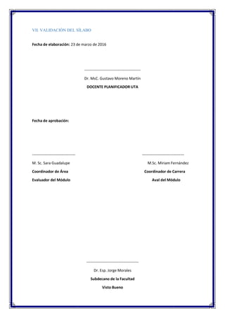 VII. VALIDACIÓN DEL SÍLABO
Fecha de elaboración: 23 de marzo de 2016
--------------------------------------------
Dr. MsC. Gustavo Moreno Martín
DOCENTE PLANIFICADOR UTA
Fecha de aprobación:
---------------------------------- ---------------------------------
M. Sc. Sara Guadalupe M.Sc. Miriam Fernández
Coordinador de Área Coordinador de Carrera
Evaluador del Módulo Aval del Módulo
-----------------------------------------
Dr. Esp. Jorge Morales
Subdecano de la Facultad
Visto Bueno
 