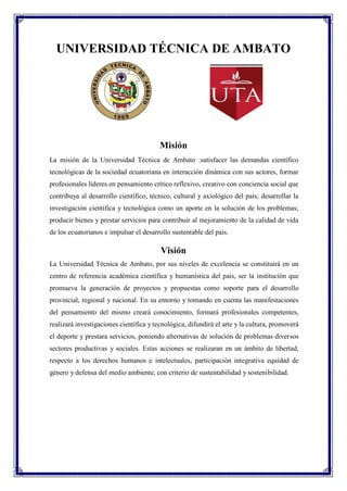 UNIVERSIDAD TÉCNICA DE AMBATO
Misión
La misión de la Universidad Técnica de Ambato :satisfacer las demandas científico
tecnológicas de la sociedad ecuatoriana en interacción dinámica con sus actores, formar
profesionales líderes en pensamiento crítico reflexivo, creativo con conciencia social que
contribuya al desarrollo científico, técnico, cultural y axiológico del país; desarrollar la
investigación científica y tecnológica como un aporte en la solución de los problemas;
producir bienes y prestar servicios para contribuir al mejoramiento de la calidad de vida
de los ecuatorianos e impulsar el desarrollo sustentable del país.
Visión
La Universidad Técnica de Ambato, por sus niveles de excelencia se constituirá en un
centro de referencia académica científica y humanística del país, ser la institución que
promueva la generación de proyectos y propuestas como soporte para el desarrollo
provincial, regional y nacional. En su entorno y tomando en cuenta las manifestaciones
del pensamiento del mismo creará conocimiento, formará profesionales competentes,
realizará investigaciones científica y tecnológica, difundirá el arte y la cultura, promoverá
el deporte y prestara servicios, poniendo alternativas de solución de problemas diversos
sectores productivas y sociales. Estas acciones se realizaran en un ámbito de libertad,
respecto a los derechos humanos e intelectuales, participación integrativa equidad de
género y defensa del medio ambiente, con criterio de sustentabilidad y sostenibilidad.
 