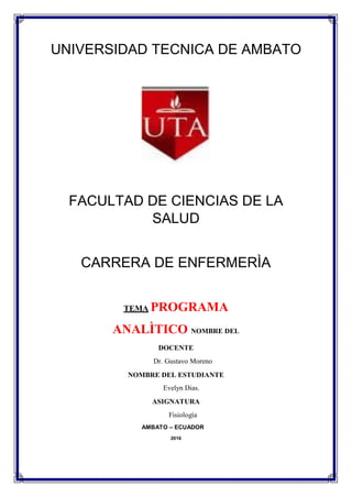 UNIVERSIDAD TECNICA DE AMBATO
FACULTAD DE CIENCIAS DE LA
SALUD
CARRERA DE ENFERMERÌA
TEMA PROGRAMA
ANALÌTICO NOMBRE DEL
DOCENTE
Dr. Gustavo Moreno
NOMBRE DEL ESTUDIANTE
Evelyn Dias.
ASIGNATURA
Fisiología
AMBATO – ECUADOR
2016
 