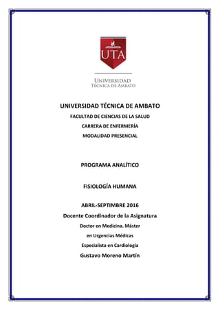 UNIVERSIDAD TÉCNICA DE AMBATO
FACULTAD DE CIENCIAS DE LA SALUD
CARRERA DE ENFERMERÍA
MODALIDAD PRESENCIAL
PROGRAMA ANALÍTICO
FISIOLOGÍA HUMANA
ABRIL-SEPTIMBRE 2016
Docente Coordinador de la Asignatura
Doctor en Medicina. Máster
en Urgencias Médicas
Especialista en Cardiología
Gustavo Moreno Martín
 
