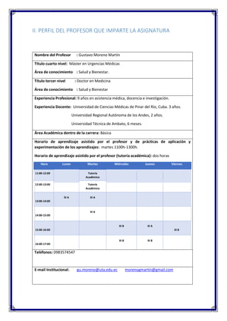 II. PERFIL DEL PROFESOR QUE IMPARTE LA ASIGNATURA
Nombre del Profesor : Gustavo Moreno Martín
Título cuarto nivel: Máster en Urgencias Médicas
Área de conocimiento : Salud y Bienestar.
Título tercer nivel : Doctor en Medicina
Área de conocimiento : Salud y Bienestar
Experiencia Profesional: 9 años en asistencia médica, docencia e investigación.
Experiencia Docente: Universidad de Ciencias Médicas de Pinar del Río, Cuba. 3 años.
Universidad Regional Autónoma de los Andes, 2 años.
Universidad Técnica de Ambato, 6 meses.
Área Académica dentro de la carrera: Básica
Horario de aprendizaje asistido por el profesor y de prácticas de aplicación y
experimentación de los aprendizajes: martes 1100h-1300h.
Horario de aprendizaje asistido por el profesor (tutoría académica): dos horas
Hora Lunes Martes Miércoles Jueves Viernes
11:00-12:00 Tutoría
Académica
12:00-13:00 Tutoría
Académica
13:00-14:00
III A III A
14:00-15:00
III A
15:00-16:00
III B III A
III B
16:00-17:00
III B III B
Teléfonos: 0983574547
E-mail Institucional: gu.moreno@uta.edu.ec morenogmartin@gmail.com
 