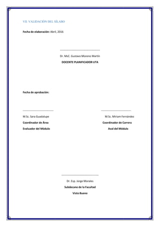 VII. VALIDACIÓN DEL SÍLABO
Fecha de elaboración: Abril, 2016
--------------------------------------------
Dr. MsC. Gustavo Moreno Martín
DOCENTE PLANIFICADOR UTA
Fecha de aprobación:
---------------------------------- ---------------------------------
M.Sc. Sara Guadalupe M.Sc. Miriam Fernández
Coordinador de Área Coordinador de Carrera
Evaluador del Módulo Aval del Módulo
-----------------------------------------
Dr. Esp. Jorge Morales
Subdecano de la Facultad
Visto Bueno
 