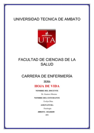 UNIVERSIDAD TECNICA DE AMBATO
FACULTAD DE CIENCIAS DE LA
SALUD
CARRERA DE ENFERMERÌA
TEMA
HOJA DE VIDA
NOMBRE DEL DOCENTE
Dr. Gustavo Moreno
NOMBRE DEL ESTUDIANTE
Evelyn Dias.
ASIGNATURA
Fisiología
AMBATO – ECUADOR
2016
 