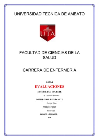 UNIVERSIDAD TECNICA DE AMBATO
FACULTAD DE CIENCIAS DE LA
SALUD
CARRERA DE ENFERMERÌA
TEMA
EVALUACIONES
NOMBRE DEL DOCENTE
Dr. Gustavo Moreno
NOMBRE DEL ESTUDIANTE
Evelyn Dias.
ASIGNATURA
Fisiología
AMBATO – ECUADOR
2016
 