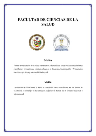 FACULTAD DE CIENCIAS DE LA
SALUD
Misión
Formar profesionales de la salud competentes y humanistas, con elevados conocimientos
científicos y principios de calidad, calidez en la Docencia, Investigación y Vinculación
con liderazgo, ética y responsabilidad social.
Visión
La Facultad de Ciencias de la Salud se constituirá como un referente por los niveles de
excelencia y liderazgo en la formación superior en Salud, en el contexto nacional e
internacional
 