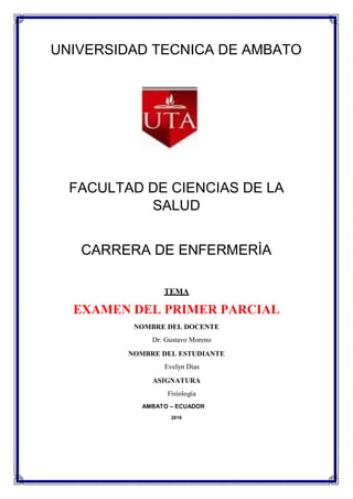 UNIVERSIDAD TECNICA DE AMBATO
FACULTAD DE CIENCIAS DE LA
SALUD
CARRERA DE ENFERMERÌA
TEMA
EXAMEN DEL PRIMER PARCIAL
NOMBRE DEL DOCENTE
Dr. Gustavo Moreno
NOMBRE DEL ESTUDIANTE
Evelyn Dias
ASIGNATURA
Fisiología
AMBATO – ECUADOR
2016
 