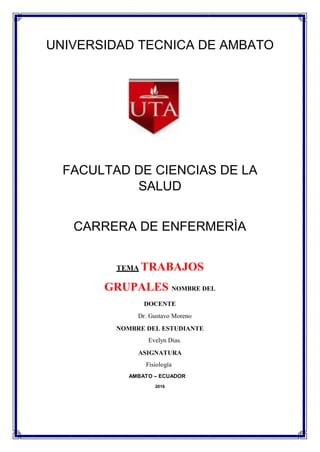 UNIVERSIDAD TECNICA DE AMBATO
FACULTAD DE CIENCIAS DE LA
SALUD
CARRERA DE ENFERMERÌA
TEMA TRABAJOS
GRUPALES NOMBRE DEL
DOCENTE
Dr. Gustavo Moreno
NOMBRE DEL ESTUDIANTE
Evelyn Dias.
ASIGNATURA
Fisiología
AMBATO – ECUADOR
2016
 