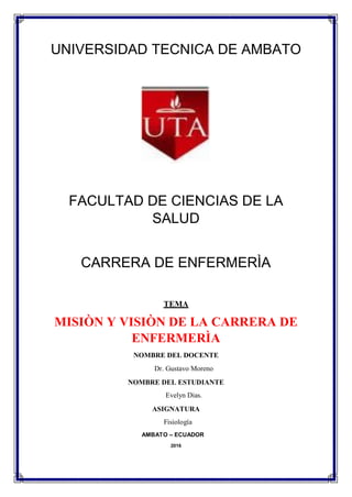 UNIVERSIDAD TECNICA DE AMBATO
FACULTAD DE CIENCIAS DE LA
SALUD
CARRERA DE ENFERMERÌA
TEMA
MISIÒN Y VISIÒN DE LA CARRERA DE
ENFERMERÌA
NOMBRE DEL DOCENTE
Dr. Gustavo Moreno
NOMBRE DEL ESTUDIANTE
Evelyn Dias.
ASIGNATURA
Fisiología
AMBATO – ECUADOR
2016
 
