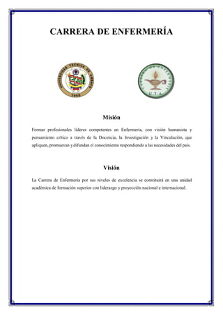 CARRERA DE ENFERMERÍA
Misión
Formar profesionales líderes competentes en Enfermería, con visión humanista y
pensamiento crítico a través de la Docencia, la Investigación y la Vinculación, que
apliquen, promuevan ydifundan el conocimiento respondiendo a las necesidades del país.
Visión
La Carrera de Enfermería por sus niveles de excelencia se constituirá en una unidad
académica de formación superior con liderazgo y proyección nacional e internacional.
 