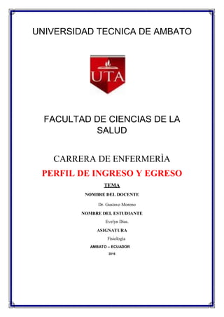 UNIVERSIDAD TECNICA DE AMBATO
FACULTAD DE CIENCIAS DE LA
SALUD
CARRERA DE ENFERMERÌA
PERFIL DE INGRESO Y EGRESO
TEMA
NOMBRE DEL DOCENTE

Dr. Gustavo Moreno
NOMBRE DEL ESTUDIANTE
Evelyn Dias.
ASIGNATURA
Fisiología
AMBATO – ECUADOR
2016
 