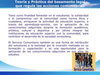 Teoría y Práctica del basamento legal que regula las acciones comunitariasLa aplicación delservicio comunitario está enmarcado legalmente por: Constitución de la República Bolivariana de Venezuela