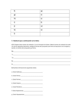 f)                                              q)
    g)                                              r)
    h)                                              s)
    i)                                              t)
    j)                                              u)
    k)                                              v)
    l)


7.- Realiza lo que a continuación se te indica:

a) El Oxígeno tiene número de oxidación -2 en la formación de óxidos. Halle el número de oxidación de cada
uno de los siguientes elementos, prediga la fórmula del compuesto que forma al reaccionar con el oxígeno y
escriba el nombre del compuesto que forma.

Mg _____________________________________________________________________________________

Li _____________________________________________________________________________________

Cu ____________________________________________________________________________________

Be ____________________________________________________________________________________

Sr ____________________________________________________________________________________

b) Escriba la fórmula de los siguientes óxidos:

a. Oxido Sulfuroso_______________________________


b. Oxido Férrico _________________________________


c. Oxido Ferroso ________________________________


d. Oxido Cúprico ________________________________


e. Oxido Perclórico ______________________________


f. Oxido Hipobromoso ____________________________


g. Oxido Hipoarsenioso ___________________________
 