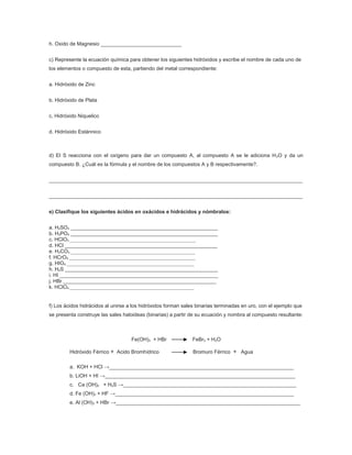 h. Oxido de Magnesio ____________________________


c) Represente la ecuación química para obtener los siguientes hidróxidos y escribe el nombre de cada uno de
los elementos o compuesto de esta, partiendo del metal correspondiente:


a. Hidróxido de Zinc


b. Hidróxido de Plata


c. Hidróxido Niquelico


d. Hidróxido Estánnico



d) El S reacciona con el oxígeno para dar un compuesto A, al compuesto A se le adiciona H 2O y da un
compuesto B. ¿Cuál es la fórmula y el nombre de los compuestos A y B respectivamente?.


________________________________________________________________________________________


________________________________________________________________________________________


e) Clasifique los siguientes ácidos en oxácidos e hidrácidos y nómbralos:


a. H2SO3 ___________________________________________________
b. H3PO4 ___________________________________________________
c. HClO3 ____________________________________________________________________________
d. HCl _____________________________________________________
e. H2CO3 ___________________________________________________________________________
f. HCrO4 ____________________________________________________________________________
g. HIO4 _____________________________________________________________________________
h. H2S _____________________________________________________
i. HI _______________________________________________________
j. HBr _____________________________________________________
k. HClO4 ___________________________________________________________________________


f) Los ácidos hidrácidos al unirse a los hidróxidos forman sales binarias terminadas en uro, con el ejemplo que
se presenta construye las sales haloideas (binarias) a partir de su ecuación y nombra al compuesto resultante:



                                         Fe(OH)3 + HBr                  FeBr3 + H2O

          Hidróxido Férrico + Acido Bromhídrico                         Bromuro Férrico + Agua

          a. KOH + HCl →________________________________________________________________
          b. LiOH + HI →__________________________________________________________________
          c. Ca (OH)2 + H2S →____________________________________________________________
          d. Fe (OH)3 + HF →______________________________________________________________
          e. Al (OH)3 + HBr →________________________________________________________________
 