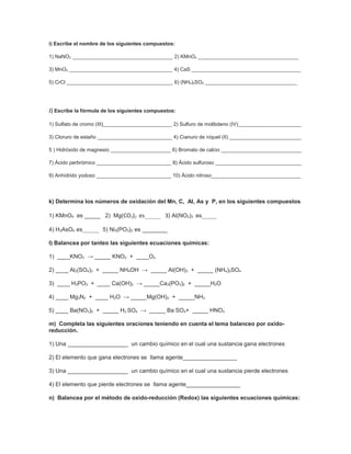 i) Escribe el nombre de los siguientes compuestos:

1) NaNO2 ___________________________________ 2) KMnO4 ___________________________________

3) MnO2 ____________________________________ 4) CaS ______________________________________

5) CrCl _____________________________________ 6) (NH4)2SO4 ________________________________




J) Escribe la fórmula de los siguientes compuestos:

1) Sulfato de cromo (III)________________________ 2) Sulfuro de molibdeno (IV)______________________

3) Cloruro de estaño __________________________ 4) Cianuro de níquel (II) _________________________

5 ) Hidróxido de magnesio _____________________ 6) Bromato de calcio ____________________________

7) Ácido perbrómico __________________________ 8) Ácido sulfuroso ______________________________

9) Anhídrido yodoso __________________________ 10) Ácido nitroso_______________________________




k) Determina los números de oxidación del Mn, C, Al, As y P, en los siguientes compuestos

1) KMnO4 es _____ 2) Mg(CO3)2 es_________ 3) Al(NO2)3 es________

4) H3AsO4 es_________ 5) Ni3(PO3)2 es ________

l) Balancea por tanteo las siguientes ecuaciones químicas:

1) ____KNO3 → _____ KNO2 + ____O2

2) ____ Al2(SO4)3 + _____ NH4OH → _____ Al(OH)3 + _____ (NH4)2SO4

3) ____ H3PO3 + ____ Ca(OH)2 → _____Ca3(PO3)2 + _____H2O

4) ____ Mg3N2 + ____ H2O → _____Mg(OH)2 + _____NH3

5) ____ Ba(NO3)2 + _____ H2 SO4 → _____ Ba SO4+ _____ HNO3

m) Completa las siguientes oraciones teniendo en cuenta el tema balanceo por oxido-
reducción.

1) Una ___________________ un cambio químico en el cual una sustancia gana electrones

2) El elemento que gana electrones se llama agente_________________

3) Una ___________________ un cambio químico en el cual una sustancia pierde electrones

4) El elemento que pierde electrones se llama agente_________________

n) Balancea por el método de oxido-reducción (Redox) las siguientes ecuaciones químicas:
 