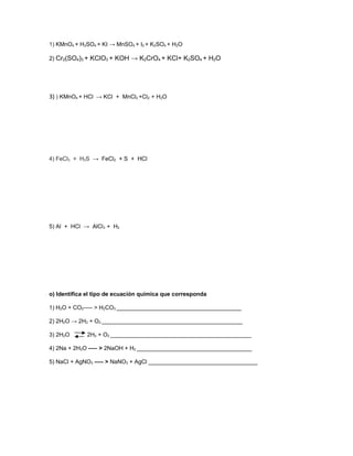 1) KMnO4 + H2SO4 + KI → MnSO4 + I2 + K2SO4 + H2O

2) Cr2(SO4)3 + KClO3 + KOH → K2CrO4 + KCl+ K2SO4 + H2O




3) ) KMnO4 + HCl → KCl + MnCl2 +Cl2 + H2O




4) FeCl3 + H2S → FeCl2 + S + HCl




5) Al + HCl → AlCl3 + H2




o) Identifica el tipo de ecuación química que corresponda

1) H2O + CO2—– > H2CO3 _______________________________________

2) 2H2O → 2H2 + O2 ____________________________________________

3) 2H2O      2H2 + O2 ____________________________________________

4) 2Na + 2H2O —– > 2NaOH + H2 ____________________________________

5) NaCl + AgNO3 —– > NaNO3 + AgCl __________________________________
 