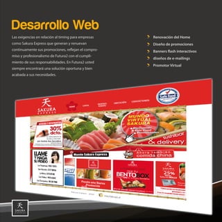 Desarrollo Web
Las exigencias en relación al timing para empresas          Renovación del Home
como Sakura Express que generan y renuevan                  Diseño de promociones
continuamente sus promociones, re ejan el compro-           Banners ash interactivos
miso y profesionalismo de Futura2 con el cumpli-
                                                            diseños de e-mailings
miento de sus responsabilidades. En Futura2 usted
                                                            Promotor Virtual
siempre encontrará una solución oportuna y bien
acabada a sus necesidades.




                                                     22,5
 