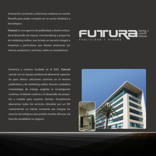 Innovación constante y soluciones creativas es nuestra
 losofía para poder competir en un sector dinámico y
tecnológico.

Futura2 es una agencia de publicidad y diseño enfoca-
da al desarrollo de marcas, merchandising y proyectos
de márketing online, que brinda un servicio integral a    P U B L I C I D A D   Y   D I S E Ñ O

empresas y particulares que deseen posicionar sus
marcas, productos y servicios, sobre su competencia.




Dinámica y creativa, fundada en el 2001, Futura2
cuenta con un equipo profesional altamente capacita-
do para ofrecer soluciones asertivas en el terreno
publicitario y de márketing online. Nuestra cuidadosa
metodología de trabajo engloba la investigación
continua, el debate creativo y el desarrollo de proyec-
tos a medida para nuestros clientes. Actualmente
abarcamos todos los servicios ofrecidos por un ISP,
manteniendo un interés constante por integrar los
avances tecnológicos que puedan resultar e caces a la
hora de rentabilizar su negocio.
 