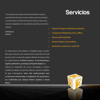 “Conocimiento del medio, estudio del modelo de negocio,                          Servicios
conocimiento del usuario y de los últimos avances tecnológi-
cos, determinan la implementación de nuestras soluciones y
asesorías adaptadas a las necesidades especí cas de nuestros
clientes”.
                                                                Diseño de Imagen e Identidad corporativa.
Erik Wiesner
                                                                Campañas de Márketing online y o ine.
Director.

                                                                Diseño y Desarrollo Web.

                                                                Motion Graphics y Visual E ects.

                                                                Modelación, animación y render 3D .

Las aplicaciones desarrolladas en Futura2 exigen versatili-
dad, pues se ajustan a los requerimientos especí cos de cada
proyecto. Esto nos permite explorar distintos formatos, entre
los cuales destacan el diseño impreso, el merchandising y
regalos publicitarios, packaging, fotografía digital, etc.
Además, la integración de nuevas tecnologías a nuestro
modelo de trabajo nos permite elaborar proyectos digitales
de gran embergadura, sitios web confeccionados para
e-commerce, fotomontajes y modelación 3D, presentacio-
nes multimedia que incluyen Motion Graphics y Visual
E ects.
 