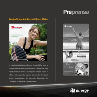 Preprensa
Campaña Integral Energy Fitness Clubs.




El trabajo realizado para Energy Fitness Clubs puso a
prueba la versatilidad profesional de Futura2. En esta
oportunidad se realizó un campaña integral online y
o ine. Este proyecto requirió el estudio de Target
Group, Investigación de Mercado, Desarrollo de
Conceptos y Campañas Promocionales.
 