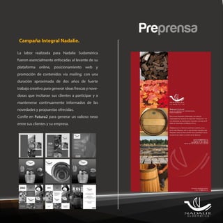 Preprensa
 Campaña Integral Nadalie.

La labor realizada para Nadalie Sudamérica
fueron esencialmente enfocadas al levante de su
plataforma online, posicionamiento web y
promoción de contenidos vía mailing, con una
duración aproximada de dos años de fuerte
trabajo creativo para generar ideas frescas y nove-
dosas que incitaran sus clientes a participar y a
mantenerse continuamente informados de las
novedades y propuestas ofrecidas.
Confíe en Futura2 para generar un valioso nexo
entre sus clientes y su empresa.
 