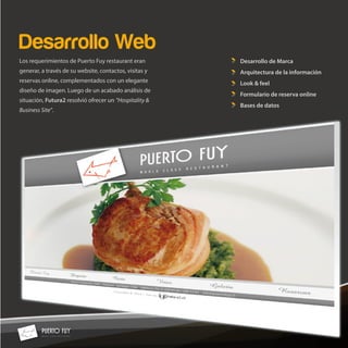 Desarrollo Web
Los requerimientos de Puerto Fuy restaurant eran        Desarrollo de Marca
generar, a través de su website, contactos, visitas y   Arquitectura de la información
reservas online, complementados con un elegante         Look & feel
diseño de imagen. Luego de un acabado análisis de
                                                        Formulario de reserva online
situación, Futura2 resolvió ofrecer un “Hospitality &
                                                        Bases de datos
Business Site”.
 
