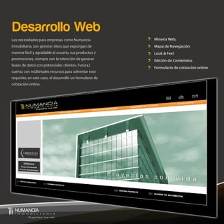 Desarrollo Web
Las necesidades para empresas como Numancia               Minería Web.
Inmobiliaria, son generar sitios que expongan de          Mapa de Navegación
manera fácil y agradable al usuario, sus productos y      Look & Feel
promociones, siempre con la intención de generar          Edición de Contenidos
bases de datos con potenciales clientes. Futura2
                                                          Formulario de cotización online
cuenta con múltimples recursos para solventar este
requisito, en este caso, el desarrolló un formulario de
cotización online.
 