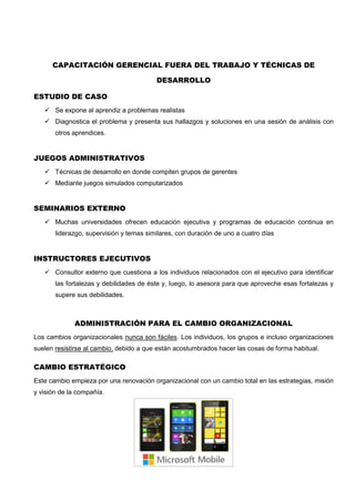 CAPACITACIÓN GERENCIAL FUERA DEL TRABAJO Y TÉCNICAS DE
DESARROLLO
ESTUDIO DE CASO
 Se expone al aprendiz a problemas realistas
 Diagnostica el problema y presenta sus hallazgos y soluciones en una sesión de análisis con
otros aprendices.
JUEGOS ADMINISTRATIVOS
 Técnicas de desarrollo en donde compiten grupos de gerentes
 Mediante juegos simulados computarizados
SEMINARIOS EXTERNO
 Muchas universidades ofrecen educación ejecutiva y programas de educación continua en
liderazgo, supervisión y temas similares, con duración de uno a cuatro días
INSTRUCTORES EJECUTIVOS
 Consultor externo que cuestiona a los individuos relacionados con el ejecutivo para identificar
las fortalezas y debilidades de éste y, luego, lo asesora para que aproveche esas fortalezas y
supere sus debilidades.
ADMINISTRACIÓN PARA EL CAMBIO ORGANIZACIONAL
Los cambios organizacionales nunca son fáciles. Los individuos, los grupos e incluso organizaciones
suelen resistirse al cambio, debido a que están acostumbrados hacer las cosas de forma habitual.
CAMBIO ESTRATÉGICO
Este cambio empieza por una renovación organizacional con un cambio total en las estrategias, misión
y visión de la compañía.
 