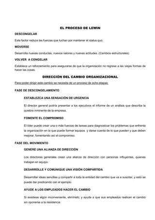 EL PROCESO DE LEWIN
DESCONGELAR
Este factor reduce las fuerzas que luchan por mantener el status quo.
MOVERSE
Desarrolla nuevas conductas, nuevos valores y nuevas actitudes. (Cambios estructurales)
VOLVER A CONGELAR
Establece un reforzamiento para asegurarse de que la organización no regrese a las viejas formas de
hacer las cosas.
DIRECCIÓN DEL CAMBIO ORGANIZACIONAL
Para poder dirigir este cambio se necesita de un proceso de ocho etapas:
FASE DE DESCONGELAMIENTO
ESTABLEZCA UNA SENSACIÓN DE URGENCIA
El director general podría presentar a los ejecutivos el informe de un análisis que describa la
quiebra inminente de la empresa.
FOMENTE EL COMPROMISO
El líder puede crear una o más fuerzas de tareas para diagnosticar los problemas que enfrenta
la organización en la que puede formar equipos y darse cuenta de lo que pueden y que deben
mejorar, fomentando así el compromiso.
FASE DEL MOVIMIENTO
GENERE UNA ALIANZA DE DIRECCIÓN
Los directores generales crean una alianza de dirección con personas influyentes, quienes
trabajan en equipo.
DESARROLLE Y COMUNIQUE UNA VISIÓN COMPARTIDA
Desarrollar ideas sencillas y compartir a toda la entidad del cambio que va a suscitar, y esto se
puede dar predicando con el ejemplo.
AYUDE A LOS EMPLEADOS HACER EL CAMBIO
Si existiese algún inconveniente, elimínelo; y ayude a que sus empleados realicen el cambio
sin oponerse a la resistencia
 