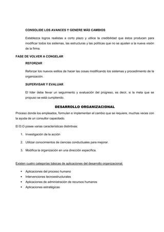 CONSOLIDE LOS AVANCES Y GENERE MÁS CAMBIOS
Establezca logros realistas a corto plazo y utilice la credibilidad que éstos producen para
modificar todos los sistemas, las estructuras y las políticas que no se ajusten a la nueva visión
de la firma.
FASE DE VOLVER A CONGELAR
REFORZAR
Reforzar los nuevos estilos de hacer las cosas modificando los sistemas y procedimiento de la
organización.
SUPERVISAR Y EVALUAR
El líder debe llevar un seguimiento y evaluación del progreso, es decir, si la meta que se
propuso se está cumpliendo.
DESARROLLO ORGANIZACIONAL
Proceso donde los empleados, formulan e implementan el cambio que se requiere, muchas veces con
la ayuda de un consultor capacitado.
El D.O posee varias características distintivas:
1. Investigación de la acción
2. Utilizar conocimientos de ciencias conductuales para mejorar.
3. Modifica la organización en una dirección específica.
Existen cuatro categorías básicas de aplicaciones del desarrollo organizacional:
 Aplicaciones del proceso humano
 Intervenciones tecnoestructurales
 Aplicaciones de administración de recursos humanos
 Aplicaciones estratégicas
 
