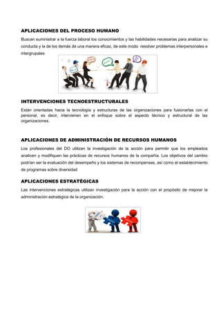 APLICACIONES DEL PROCESO HUMANO
Buscan suministrar a la fuerza laboral los conocimientos y las habilidades necesarias para analizar su
conducta y la de los demás de una manera eficaz, de este modo resolver problemas interpersonales e
intergrupales
INTERVENCIONES TECNOESTRUCTURALES
Están orientadas hacia la tecnología y estructuras de las organizaciones para fusionarlas con el
personal, es decir, intervienen en el enfoque sobre el aspecto técnico y estructural de las
organizaciones.
APLICACIONES DE ADMINISTRACIÓN DE RECURSOS HUMANOS
Los profesionales del DO utilizan la investigación de la acción para permitir que los empleados
analicen y modifiquen las prácticas de recursos humanos de la compañía. Los objetivos del cambio
podrían ser la evaluación del desempeño y los sistemas de recompensas, así como el establecimiento
de programas sobre diversidad
APLICACIONES ESTRATÉGICAS
Las intervenciones estratégicas utilizan investigación para la acción con el propósito de mejorar la
administración estratégica de la organización.
 