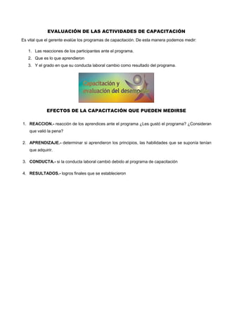 EVALUACIÓN DE LAS ACTIVIDADES DE CAPACITACIÓN
Es vital que el gerente evalúe los programas de capacitación. De esta manera podemos medir:
1. Las reacciones de los participantes ante el programa.
2. Que es lo que aprendieron
3. Y el grado en que su conducta laboral cambio como resultado del programa.
EFECTOS DE LA CAPACITACIÓN QUE PUEDEN MEDIRSE
1. REACCION.- reacción de los aprendices ante el programa ¿Les gustó el programa? ¿Consideran
que valió la pena?
2. APRENDIZAJE.- determinar si aprendieron los principios, las habilidades que se suponía tenían
que adquirir.
3. CONDUCTA.- si la conducta laboral cambió debido al programa de capacitación
4. RESULTADOS.- logros finales que se establecieron
 