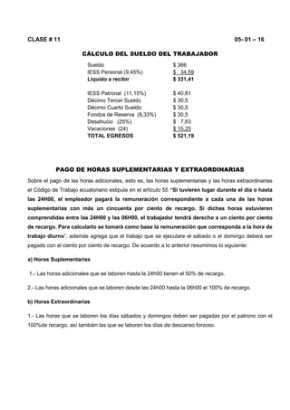 CLASE # 11 05- 01 – 16
CÁLCULO DEL SUELDO DEL TRABAJADOR
Sueldo $ 366
IESS Personal (9,45%) $ 34,59
Líquido a recibir $ 331,41
IESS Patronal (11,15%) $ 40,81
Décimo Tercer Sueldo $ 30,5
Décimo Cuarto Sueldo $ 30,5
Fondos de Reserva (8,33%) $ 30,5
Desahucio (25%) $ 7,63
Vacaciones (24) $ 15,25
TOTAL EGRESOS $ 521,19
PAGO DE HORAS SUPLEMENTARIAS Y EXTRAORDINARIAS
Sobre el pago de las horas adicionales, esto es, las horas suplementarias y las horas extraordinarias
el Código de Trabajo ecuatoriano estipula en el artículo 55 “Si tuvieren lugar durante el día o hasta
las 24H00, el empleador pagará la remuneración correspondiente a cada una de las horas
suplementarias con más un cincuenta por ciento de recargo. Si dichas horas estuvieren
comprendidas entre las 24H00 y las 06H00, el trabajador tendrá derecho a un ciento por ciento
de recargo. Para calcularlo se tomará como base la remuneración que corresponda a la hora de
trabajo diurno”, además agrega que el trabajo que se ejecutare el sábado o el domingo deberá ser
pagado con el ciento por ciento de recargo. De acuerdo a lo anterior resumimos lo siguiente:
a) Horas Suplementarias
1.- Las horas adicionales que se laboren hasta la 24h00 tienen el 50% de recargo.
2.- Las horas adicionales que se laboren desde las 24h00 hasta la 06h00 el 100% de recargo.
b) Horas Extraordinarias
1.- Las horas que se laboren los días sábados y domingos deben ser pagadas por el patrono con el
100%de recargo, así también las que se laboren los días de descanso forzoso.
 