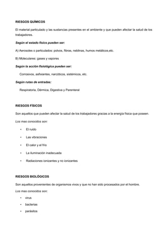RIESGOS QUÍMICOS
El material particulado y las sustancias presentes en el ambiente y que pueden afectar la salud de los
trabajadores.
Según el estado físico pueden ser:
A) Aerosoles o particulados: polvos, fibras, neblinas, humos metálicos,etc.
B) Moleculares: gases y vapores
Según la acción fisiológica pueden ser:
Corrosivos, asfixiantes, narcóticos, sistémicos, etc.
Según rutas de entradas:
Respiratoria, Dérmica, Digestiva y Parenteral
RIESGOS FÍSICOS
Son aquellos que pueden afectar la salud de los trabajadores gracias a la energía física que poseen.
Los mas conocidos son:
• El ruido
• Las vibraciones
• El calor y el frío
• La iluminación inadecuada
• Radiaciones ionizantes y no ionizantes
RIESGOS BIOLÓGICOS
Son aquellos provenientes de organismos vivos y que no han sido procesados por el hombre.
Los mas conocidos son:
• virus
• bacterias
• parásitos
 