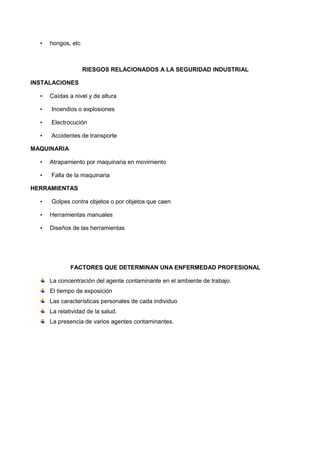 • hongos, etc
RIESGOS RELACIONADOS A LA SEGURIDAD INDUSTRIAL
INSTALACIONES
• Caídas a nivel y de altura
• Incendios o explosiones
• Electrocución
• Accidentes de transporte
MAQUINARIA
• Atrapamiento por maquinaria en movimiento
• Falla de la maquinaria
HERRAMIENTAS
• Golpes contra objetos o por objetos que caen
• Herramientas manuales
• Diseños de las herramientas
FACTORES QUE DETERMINAN UNA ENFERMEDAD PROFESIONAL
La concentración del agente contaminante en el ambiente de trabajo.
El tiempo de exposición
Las características personales de cada individuo
La relatividad de la salud.
La presencia de varios agentes contaminantes.
 