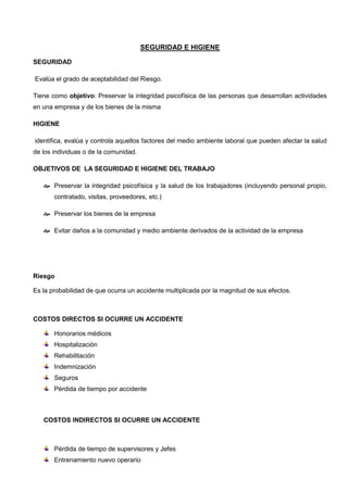 SEGURIDAD E HIGIENE
SEGURIDAD
Evalúa el grado de aceptabilidad del Riesgo.
Tiene como objetivo: Preservar la integridad psicofísica de las personas que desarrollan actividades
en una empresa y de los bienes de la misma
HIGIENE
identifica, evalúa y controla aquellos factores del medio ambiente laboral que pueden afectar la salud
de los individuas o de la comunidad.
OBJETIVOS DE LA SEGURIDAD E HIGIENE DEL TRABAJO
 Preservar la integridad psicofísica y la salud de los trabajadores (incluyendo personal propio,
contratado, visitas, proveedores, etc.)
 Preservar los bienes de la empresa
 Evitar daños a la comunidad y medio ambiente derivados de la actividad de la empresa
Riesgo
Es la probabilidad de que ocurra un accidente multiplicada por la magnitud de sus efectos.
COSTOS DIRECTOS SI OCURRE UN ACCIDENTE
Honorarios médicos
Hospitalización
Rehabilitación
Indemnización
Seguros
Pérdida de tiempo por accidente
COSTOS INDIRECTOS SI OCURRE UN ACCIDENTE
Pérdida de tiempo de supervisores y Jefes
Entrenamiento nuevo operario
 