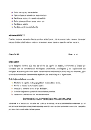 Daño a equipos y herramientas
Tiempo fuera de servicio del equipo dañado
Pérdida de producción por el resto del día
Daño o destrucción por agua, fuego, etc.
Pérdida de salario
Pérdida económica de la familia
MEDIO AMBIENTE
Es el conjunto de elementos físicos químicos y biológicos y de factores sociales capaces de causar
efectos directos o indirectos, a corto o a largo plazo, sobre los seres vivientes y el ser humano
CLASE # 13 19- 01 – 16
ERGONOMÍA
Es la disciplina científica que trata del diseño de lugares de trabajo, herramientas y tareas que
coinciden con las características fisiológicas, anatómicas, psicológicas y las capacidades del
trabajador. Busca la optimización de los tres elementos del sistema (humano-máquina-ambiente), para
lo cual elabora métodos de estudio de la persona, de la técnica y de la organización.
En trabajo sentado se aconseja:
Mantener la espalda recta y apoyada en el respaldo de la silla.
Nivelar la mesa a la altura de los codos.
Adecuar la altura de la silla al tipo de trabajo.
Cambiar de posición y alternar ésta con otras posturas.
Levantarse cada 45 minutos aproximadamente
DISTRIBUCIÓN DEL ESPACIO EN LAS ÁREAS DE TRABAJO
Se refiere a la disposición física de los puestos de trabajo, de sus componentes materiales y a la
ubicación de las instalaciones para la atención y servicios al personal y clientes tomando en cuenta los
procesos de comunicación de la empresa.
 