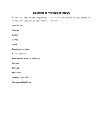 ELEMENTOS DE PROTECCIÓN PERSONAL
Comprenden todos aquellos dispositivos, accesorios y vestimentas de diversos diseños que
emplea el trabajador para protegerse contra posibles lesiones.
Los EPP son:
Guantes
Cascos
Gorros
Gafas
Careta transparentes
Caretas con malla
Mascaras con lentes de protección
Tapones
Orejeras
Mascarillas
Botas de cuero o caucho
Arenes para las alturas
 
