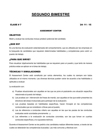 SEGUNDO BIMESTRE
CLASE # 7 24- 11 - 15
ASSESMENT CENTER
OBJETIVO
Medir y evaluar las conductas incluso predecir potencial del candidato.
¿QUE ES?
Es una técnica de evaluación estandarizada del comportamiento, que es utilizada por las empresas en
la búsqueda de candidatos que requieren determinadas habilidades y competencias para cubrir un
puesto de trabajo.
¿PARA QUE SIRVE?
Para visualizar objetivamente las habilidades que se requieren para un puesto y que tanto de manera
práctica estas se aplican en el área de trabajo.
TÉCNICAS Y SIMULACIONES
El Assessment Center está constituido por varios elementos, los cuales no siempre son todos
utilizados en el mismo momento. Las diversas técnicas pueden variar de acuerdo a las habilidades o
aptitudes a evaluar.
La evaluación con:
a) Pruebas situacionales son aquellas en las que se pone al postulante una situación específica
relacionada al puesto de trabajo;
b) Las pruebas con intervención de líneas de mando, son aquellas en las que están presentes los
directivos del áreas involucrada para participar de la evaluación;
c) Las pruebas basadas en habilidades específicas, hacen hincapié en las competencias
conductuales que se consideran críticas para el puesto;
d) Las de referencia a conductas criterio son aquellas en las que las pautas de las conductas
evaluadas serán acordadas previamente; y
e) Las referentes a la evaluación de conductas concretas, son las que toman en cuantas
conductas específicas y no supuestos teóricos.
Durante el Assessment Center se les pedirá a los candidatos realizar diferentes tareas, a través de las
cuales se detectarán las competencias buscadas. Las más comunes y efectivas son:
 