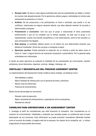  Romper hielo: Se lleva a cabo alguna actividad para que los participantes se relajen y actúen
de manera más desestructurada. Por lo general se utilizan juegos o actividades en donde cada
participante se presenta a sí mismo.
 Análisis: Se les proporciona a los participantes un tema o actividad, que puede o no ser
conflictiva, relacionada con alguna situación laboral, que ellos deberán resolver de acuerdo a
determinadas consignas.
 Presentación o conclusión: Una vez que el grupo a solucionado el tema presentado
anteriormente o que se ha cumplido con el tiempo pautado, se pide que el grupo o un
representante, cuente a los demás compañeros y a los observadores, cómo lo han resuelto y a
qué conclusiones han llegado.
 Role playing: el candidato deberá asumir un rol dentro de una determinada situación que
plantea el moderador. Se les da una guía o consignas a seguir.
 Ejercicios escritos: Puede plantarse la redacción de un informe a partir de datos como si
fuera un “caso” o alguna técnica de evaluación proyectiva o psicométrica. Por lo general estas
actividades son individuales.
A través de estos ejercicios se evaluará la habilidad de los participantes de comunicarse, resolver
problemas, tomar decisiones, organizar, priorizar, delegar, liderazgo, etc.
VENTAJAS Y DESVENTAJAS DEL PROCESO ASSEMENT CENTER
La implementación del Assessment Center conlleva claras ventajas, se destacan como:
- Alta fiabilidad y validez.
- Mayor facilidad de interlocución con el personal de línea y directivos.
- Menos nivel de inferencias.
- Potencia de entrenamiento.
Dentro de las desventajas se mencionan:
- Elevado costo de ejecución.
- Mayor necesidad de entrenamiento y capacitación de los evaluadores.
- Resistencia cultural.
CONSEJOS PARA ENFRENTARSE A UN ASSESSMENT CENTER
1. Investiga el perfil de competencias que está buscando la compañía. Una competencia es un
conjunto de conocimientos, habilidades y actitudes que necesita poseer un profesional para el buen
desempeño de sus funciones. Esta información se puede encontrar consultando diferentes fuentes
como el anuncio de empleo, la página web de la empresa, los valores de la compañía, etc., o incluso
preguntando al responsable del proceso.
 