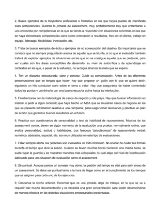 2. Busca ejemplos de tu trayectoria profesional o formativa en los que hayas puesto de manifiesto
esas competencias. Durante la jornada de assessment, muy probablemente hay que enfrentarse a
una entrevista por competencias en la que se tiende a responder con situaciones concretas en las que
se haya demostrado competencias calve como orientación a resultados, foco en el cliente, trabajo en
equipo, liderazgo, flexibilidad, innovación, etc.
3. Trata de buscar ejemplos de éxito y ejemplos de no consecución del objetivo. Es importante que se
conozca que no siempre preguntarán acerca de aquello que se triunfa, si no que el evaluador también
tratará de explorar ejemplos de situaciones en las que no se consigue aquello que se pretende, para
ver cuáles son las áreas susceptibles de desarrollo, su nivel de autocrítica y de aprendizaje en
contextos en los que, a pesar de tu esfuerzo, no se logra alcanzar la meta que se espera.
4. Ten un discurso estructurado, claro y conciso. Cuide su comunicación. Antes de las diferentes
presentaciones que se tengan que hacer, hay que preparar un guión con lo que se quiere decir,
siguiendo un hilo conductor claro sobre el tema a tratar. Hay que asegurarse de haber comentado
todos los puntos y combínarlo con una buena escucha activa hacia su interlocutor.
5. Familiarízarse con la metodología de casos de negocio y role plays. Hay que buscar información en
internet o pedir a algún conocido que haya hecho un MBA que se muestren casos de negocio en los
que se presente información relativa a una compañía, para luego tomar decisiones y plantear un plan
de acción que garantice buenos resultados en el futuro.
6. Practica con cuestionarios de personalidad y test de habilidad de razonamiento. Muchos de los
assessment center, tienen en algún momento de la evaluación una prueba, normalmente online, que
evalúa personalidad, actitud o habilidades. Los famosos "psicotécnicos" de razonamiento verbal,
numérico, abstracto, espacial, etc. son muy utilizados en este tipo de evaluaciones.
7. Estar siempre alerta, las personas son evaluadas en todo momento. No olvidar de cuidar las formas
durante el tiempo que dure la sesión. Cuando se llevan muchas horas haciendo una misma tarea, se
suele bajar la guardia y se muestran maneras más coloquiales, lo cual aleja del nivel de interlocución
adecuado para una situación de evaluación como el assessment.
8. Sé puntual. Aunque parece un consejo muy obvio, la gestión del tiempo es vital para salir airoso de
un assessment. Se debe ser puntual tanto a la hora de llegar como en el cumplimiento de los tiempos
que se asignen para cada uno de los ejercicios.
9. Descansa la noche anterior. Recordar que es una jornada larga de trabajo, en la que se va a
requerir leer mucha documentación y se necesita una gran concentración para poder desenvolverse
de manera efectiva en las distintas situaciones empresariales presentadas.
 
