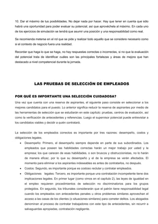 10. Dar el máximo de tus posibilidades. No dejar nada por hacer. Hay que tener en cuenta que sólo
habrá una oportunidad para poder evaluar su potencial, así que aprovéchela al máximo. En cada uno
de los ejercicios de simulación se tendrá que asumir una posición y una responsabilidad como real.
Se recomienda meterse en el rol que se pide y realizar todo aquello que se considere necesario como
si el contexto de negocio fuera una realidad.
Recordar que haga lo que se haga, no hay respuestas correctas o incorrectas, si no que la evaluación
del potencial trata de identificar cuáles son las principales fortalezas y áreas de mejora que han
destacado a nivel competencial durante la jornada.
LAS PRUEBAS DE SELECCIÓN DE EMPLEADOS
POR QUÉ ES IMPORTANTE UNA SELECCIÓN CUIDADOSA?
Una vez que cuenta con una reserva de aspirantes, el siguiente paso consiste en seleccionar a los
mejores candidatos para el puesto. Lo anterior significa reducir la reserva de aspirantes por medio de
las herramientas de selección que se estudiarán en este capítulo: pruebas, centros de evaluación, así
como la verificación de antecedentes y referencias. Luego el supervisor potencial puede entrevistar a
los candidatos viables y decidir a quién contratará.
La selección de los empleados correctos es importante por tres razones: desempeño, costos y
obligaciones legales.
 Desempeño: Primero, el desempeño siempre depende en parte de sus subordinados. Los
empleados que poseen las habilidades correctas harán un mejor trabajo por usted y la
empresa; los que carecen de esas habilidades, o son bruscos y obstruccionistas, no lo harán
de manera eficaz, por lo que su desempeño y el de la empresa se verán afectados. El
momento para eliminar a los aspirantes indeseables es antes de contratarlos, no después.
 Costos: Segundo, es importante porque es costoso reclutar y contratar empleados.
 Obligaciones legales: Tercero, es importante porque una contratación incompetente tiene dos
implicaciones legales. En primer lugar (como vimos en el capítulo 2), las leyes de igualdad en
el empleo requieren procedimientos de selección no discriminatorios para los grupos
protegidos. En segundo, los tribunales considerarán que el patrón tiene responsabilidad legal
cuando los empleados con antecedentes penales u otros problemas similares aprovechan el
acceso a las casas de los clientes (o situaciones similares) para cometer delitos. Los abogados
denominan al proceso de contratar trabajadores con este tipo de antecedentes, sin recurrir a
salvaguardas apropiadas, contratación negligente.
 
