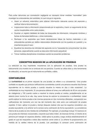 Para evitar denuncias por contratación negligente es necesario tomar medidas “razonables” para
investigar los antecedentes del candidato, lo cual incluye lo siguiente:
 Hacer un esfuerzo sistemático para obtener información relevante acerca del aspirante y
verificar toda la documentación;
 Inspeccionar toda la información proporcionada por el aspirante y hacer un seguimiento de los
vacíos inexplicables entre cada empleo;
 Guardar un registro detallado de todas las búsquedas de información, incluyendo nombres y
fechas de llamadas telefónicas, u otras solicitudes;
 Rechazar a los aspirantes que hacen declaraciones falsas de hechos materiales o con
antecedentes penales por delitos relacionados directamente con los puestos en cuestión y su
importancia para el caso;
 Equilibrar los derechos de intimidad del aspirante con la “necesidad de conocimientos” de otras
personas, especialmente cuando se descubre información perjudicial;
 Tomar medidas disciplinarias inmediatas cuando se presenten problemas.
CONCEPTOS BÁSICOS DE LA APLICACIÓN DE PRUEBAS
La selección es muy importante. Iniciaremos con la aplicación de pruebas. Una prueba es
básicamente una muestra de la conducta de una persona. Cuando se utiliza ésta (u otra herramienta
de selección), se asume que el instrumento es confiable y válido.
CONFIABILIDAD
La confiabilidad es el primer requisito de una prueba; se refiere a su consistencia: “Una prueba
confiable es aquella que produce calificaciones consistentes cuando una persona resuelve dos formas
equivalentes de la misma prueba o cuando resuelve la misma en dos o más ocasiones”. La
confiabilidad es muy importante. Si una persona obtiene el lunes una calificación de 90 en una prueba
de inteligencia y 130 cuando vuelve a resolver la misma prueba el martes, probablemente no se
debería tener mucha fe en ella. Hay varias formas de estimar la consistencia o confiabilidad. Usted
podría aplicar la misma prueba a las mismas personas en dos momentos diferentes, comparando sus
calificaciones del momento uno con las del momento dos; ésta sería una estimación de prueba
repetida. O bien, aplicar la prueba y tiempo después realizar otra que los expertos consideran una
prueba equivalente; a lo anterior se le conoce como estimación de forma equivalente. La consistencia
interna de la prueba es otra medida de confiabilidad. Por ejemplo, un psicólogo incluye 10 reactivos en
una prueba de intereses vocacionales, creyendo que todos miden, de diversas formas, el interés de la
persona por trabajar en espacios abiertos. Usted aplica la prueba y luego analiza estadísticamente el
grado en que las respuestas a estos diez reactivos varían entre sí. Lo anterior le proporcionaría una
medida de la validez interna de la prueba. Los psicólogos lo conocen como estimación de
 