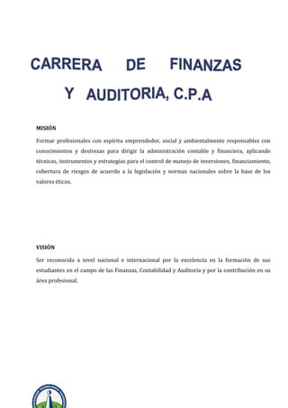 MISIÓN
Formar profesionales con espíritu emprendedor, social y ambientalmente responsables con
conocimientos y destrezas para dirigir la administración contable y financiera, aplicando
técnicas, instrumentos y estrategias para el control de manejo de inversiones, financiamiento,
cobertura de riesgos de acuerdo a la legislación y normas nacionales sobre la base de los
valores éticos.
VISIÓN
Ser reconocida a nivel nacional e internacional por la excelencia en la formación de sus
estudiantes en el campo de las Finanzas, Contabilidad y Auditoría y por la contribución en su
área profesional.
 
